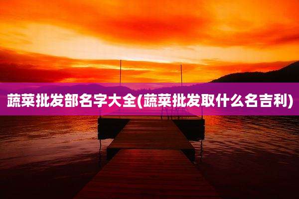 蔬菜批发部名字大全(蔬菜批发取什么名吉利)