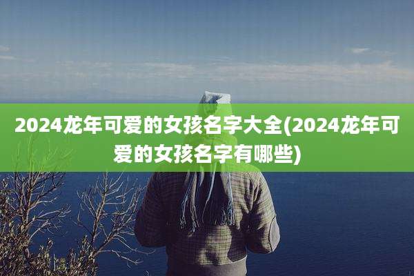 2024龙年可爱的女孩名字大全(2024龙年可爱的女孩名字有哪些)