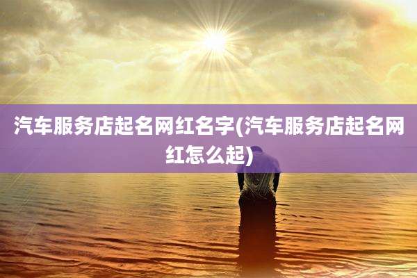 汽车服务店起名网红名字(汽车服务店起名网红怎么起)