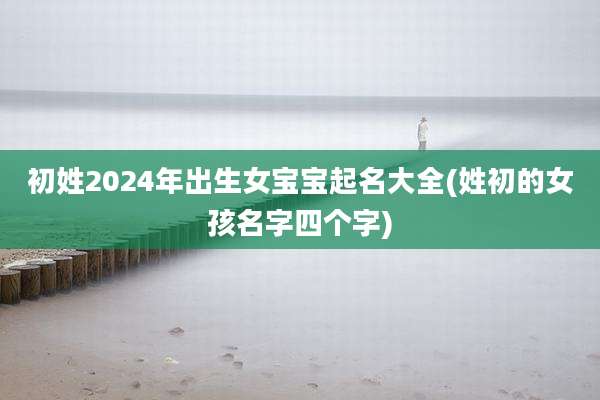 初姓2024年出生女宝宝起名大全(姓初的女孩名字四个字)