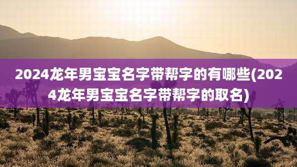 2024龙年男宝宝名字带帮字的有哪些(2024龙年男宝宝名字带帮字的取名)