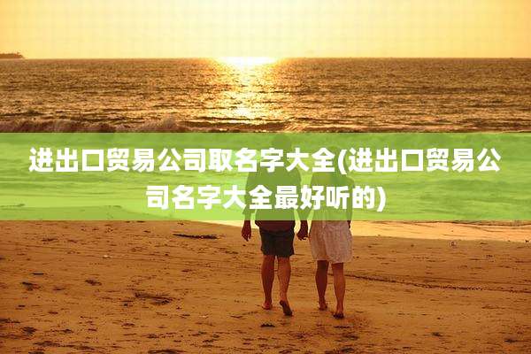 进出口贸易公司取名字大全(进出口贸易公司名字大全最好听的)