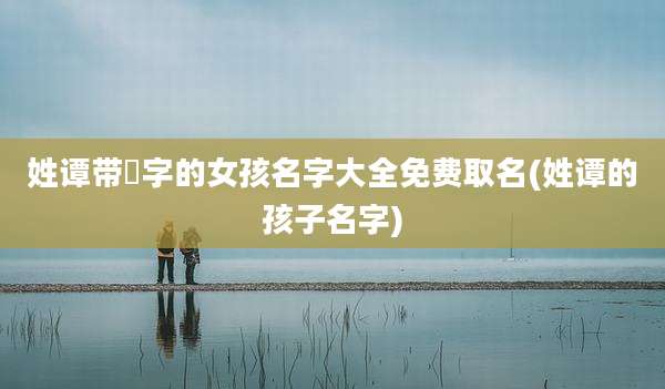 姓谭带燊字的女孩名字大全免费取名(姓谭的孩子名字)