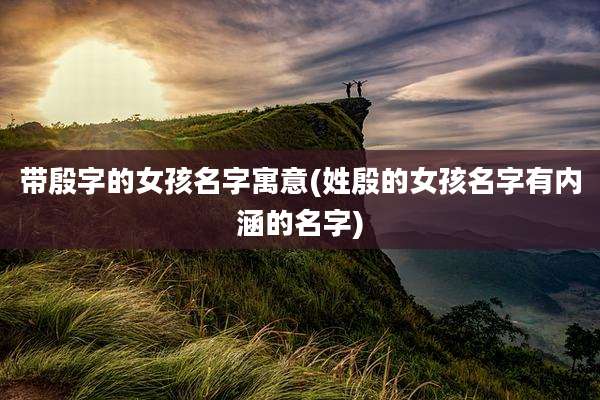 带殷字的女孩名字寓意(姓殷的女孩名字有内涵的名字)