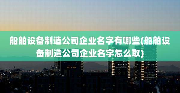 船舶设备制造公司企业名字有哪些(船舶设备制造公司企业名字怎么取)