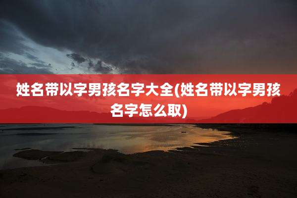 姓名带以字男孩名字大全(姓名带以字男孩名字怎么取)