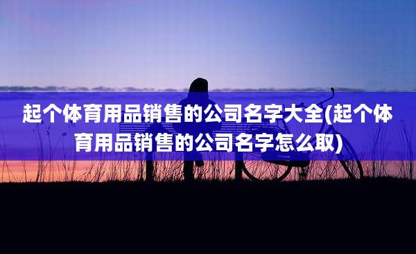 起个体育用品销售的公司名字大全(起个体育用品销售的公司名字怎么取)