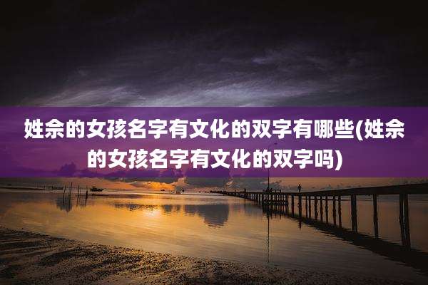 姓佘的女孩名字有文化的双字有哪些(姓佘的女孩名字有文化的双字吗)