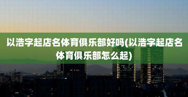 以浩字起店名体育俱乐部好吗(以浩字起店名体育俱乐部怎么起)