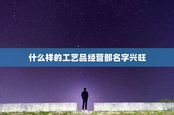 什么样的工艺品经营部名字兴旺