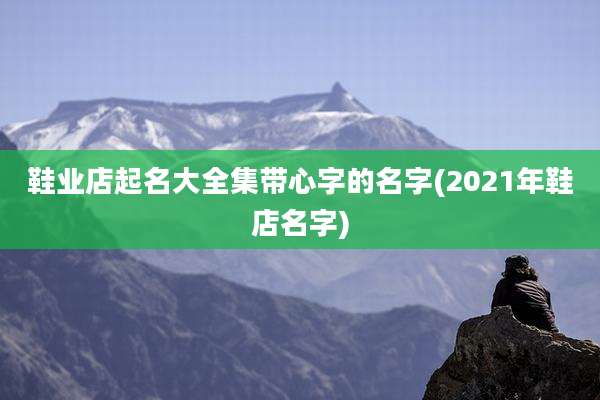 鞋业店起名大全集带心字的名字(2021年鞋店名字)
