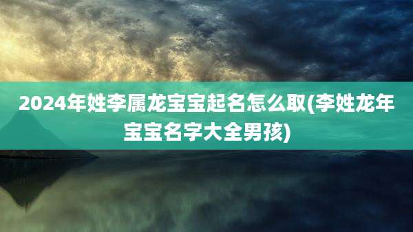 2024年姓李属龙宝宝起名怎么取(李姓龙年宝宝名字大全男孩)