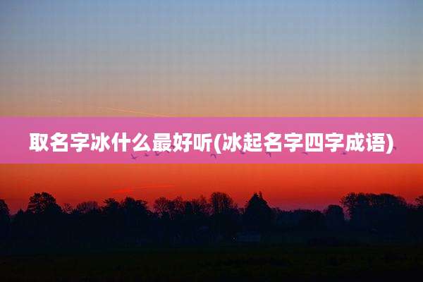 取名字冰什么最好听(冰起名字四字成语)