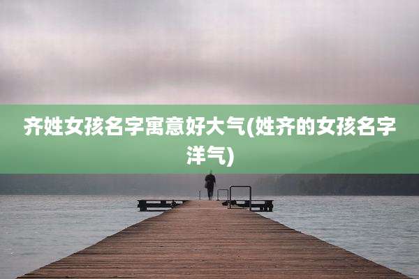 齐姓女孩名字寓意好大气(姓齐的女孩名字洋气)
