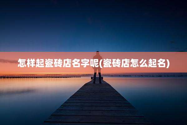 怎样起瓷砖店名字呢(瓷砖店怎么起名)