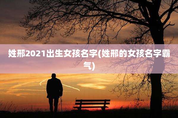 姓邢2021出生女孩名字(姓邢的女孩名字霸气)