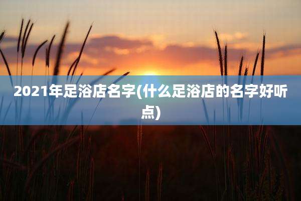 2021年足浴店名字(什么足浴店的名字好听点)