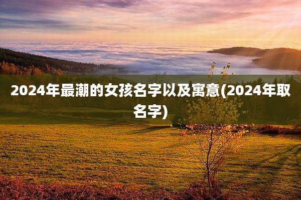 2024年最潮的女孩名字以及寓意(2024年取名字)
