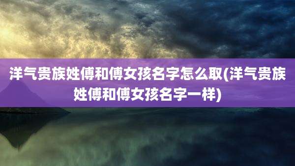 洋气贵族姓傅和傅女孩名字怎么取(洋气贵族姓傅和傅女孩名字一样)