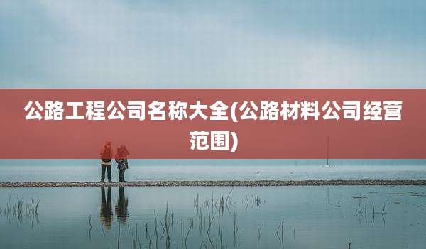 公路工程公司名称大全(公路材料公司经营范围)