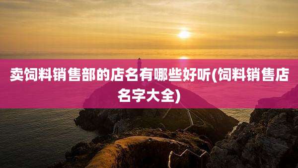 卖饲料销售部的店名有哪些好听(饲料销售店名字大全)
