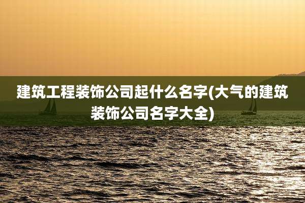 建筑工程装饰公司起什么名字(大气的建筑装饰公司名字大全)