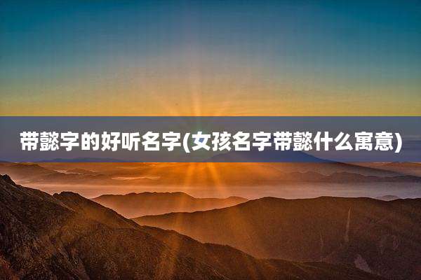 带懿字的好听名字(女孩名字带懿什么寓意)