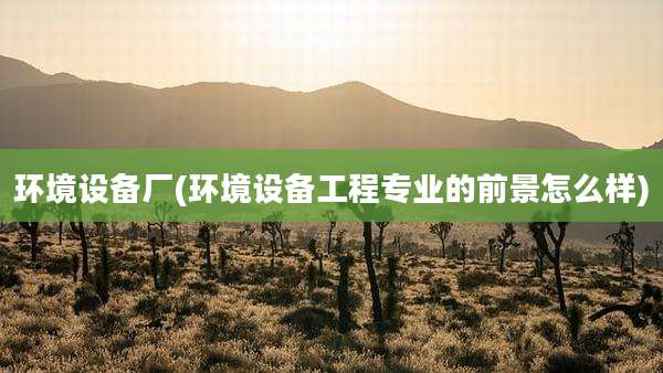 环境设备厂(环境设备工程专业的前景怎么样)