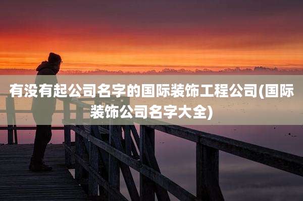 有没有起公司名字的国际装饰工程公司(国际装饰公司名字大全)