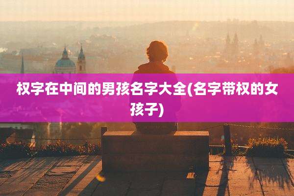 权字在中间的男孩名字大全(名字带权的女孩子)