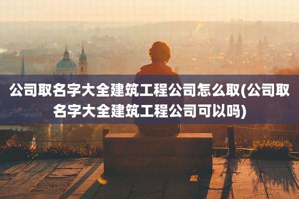 公司取名字大全建筑工程公司怎么取(公司取名字大全建筑工程公司可以吗)