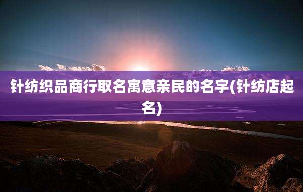 针纺织品商行取名寓意亲民的名字(针纺店起名)