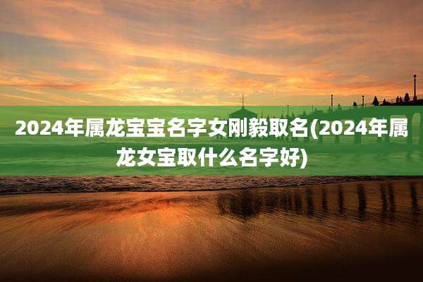 2024年属龙宝宝名字女刚毅取名(2024年属龙女宝取什么名字好)