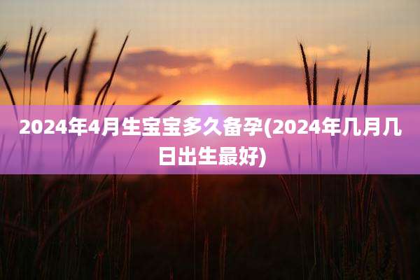 2024年4月生宝宝多久备孕(2024年几月几日出生最好)