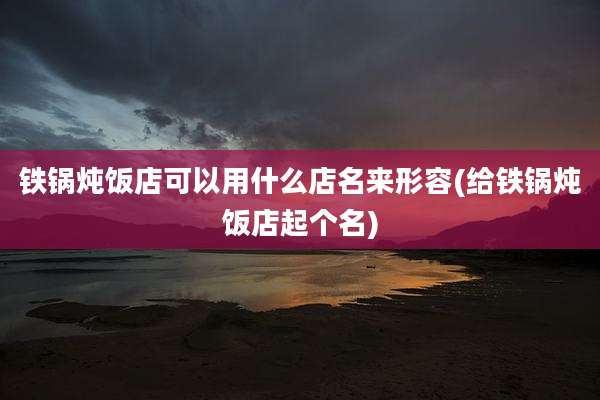 铁锅炖饭店可以用什么店名来形容(给铁锅炖饭店起个名)
