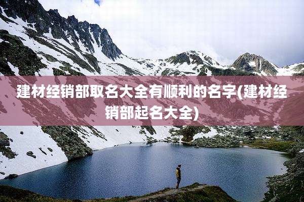 建材经销部取名大全有顺利的名字(建材经销部起名大全)