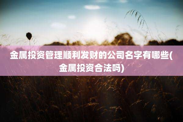 金属投资管理顺利发财的公司名字有哪些(金属投资合法吗)