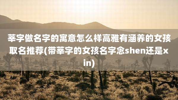 莘字做名字的寓意怎么样高雅有涵养的女孩取名推荐(带莘字的女孩名字念shen还是xin)