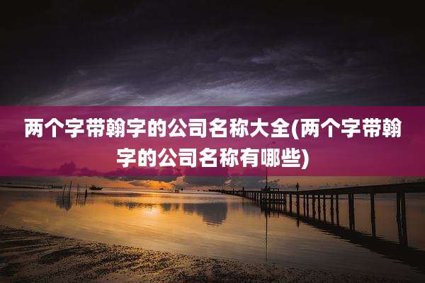 两个字带翰字的公司名称大全(两个字带翰字的公司名称有哪些)