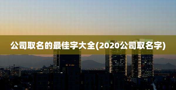 公司取名的最佳字大全(2020公司取名字)