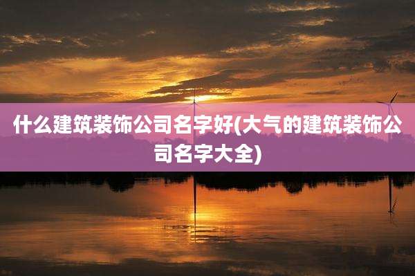 什么建筑装饰公司名字好(大气的建筑装饰公司名字大全)