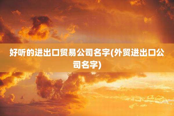 好听的进出口贸易公司名字(外贸进出口公司名字)