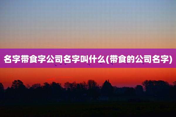 名字带食字公司名字叫什么(带食的公司名字)