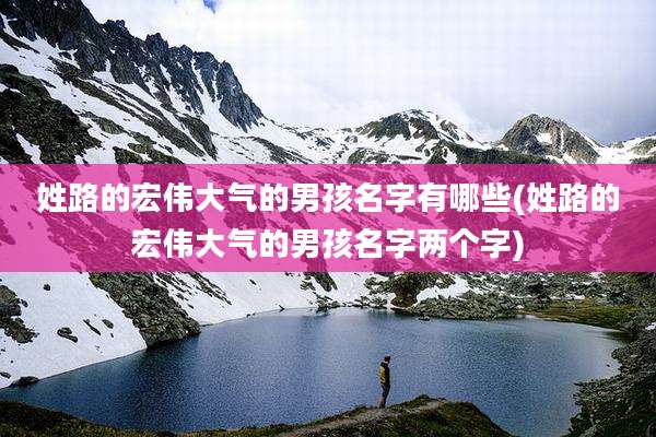 姓路的宏伟大气的男孩名字有哪些(姓路的宏伟大气的男孩名字两个字)