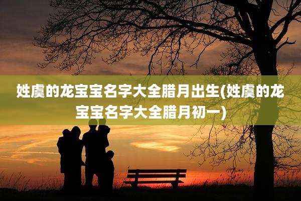 姓虞的龙宝宝名字大全腊月出生(姓虞的龙宝宝名字大全腊月初一)