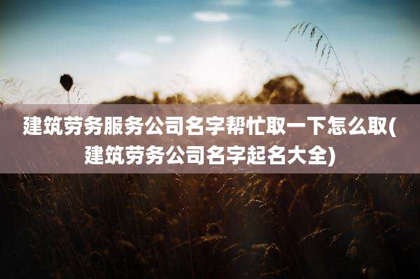 建筑劳务服务公司名字帮忙取一下怎么取(建筑劳务公司名字起名大全)