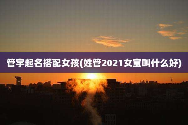 管字起名搭配女孩(姓管2021女宝叫什么好)