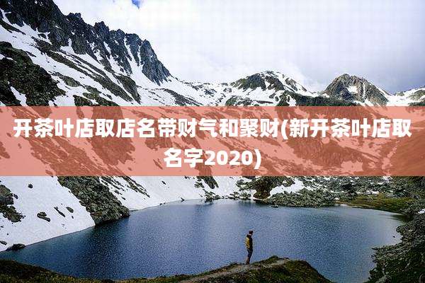开茶叶店取店名带财气和聚财(新开茶叶店取名字2020)