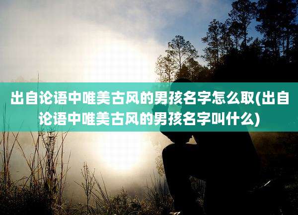出自论语中唯美古风的男孩名字怎么取(出自论语中唯美古风的男孩名字叫什么)