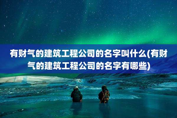 有财气的建筑工程公司的名字叫什么(有财气的建筑工程公司的名字有哪些)